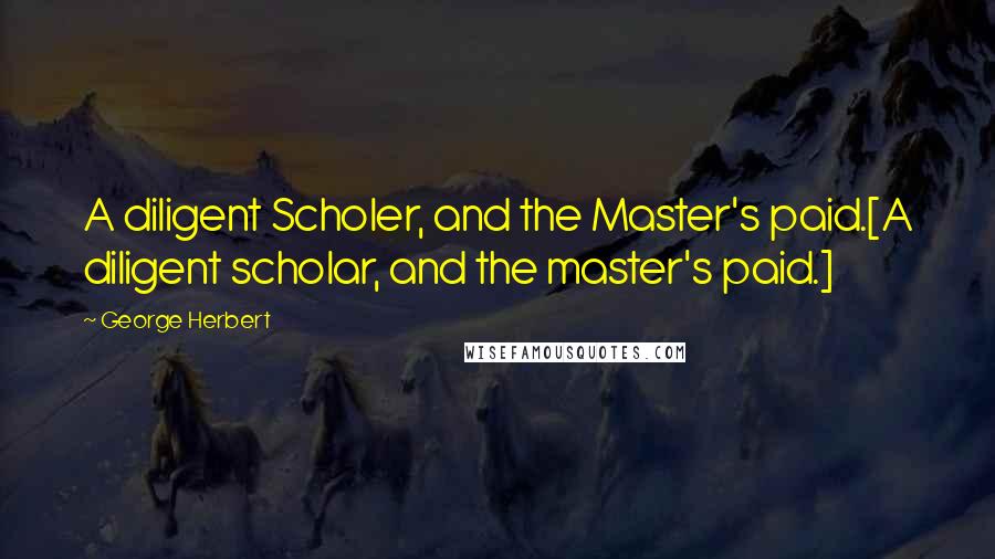 George Herbert Quotes: A diligent Scholer, and the Master's paid.[A diligent scholar, and the master's paid.]