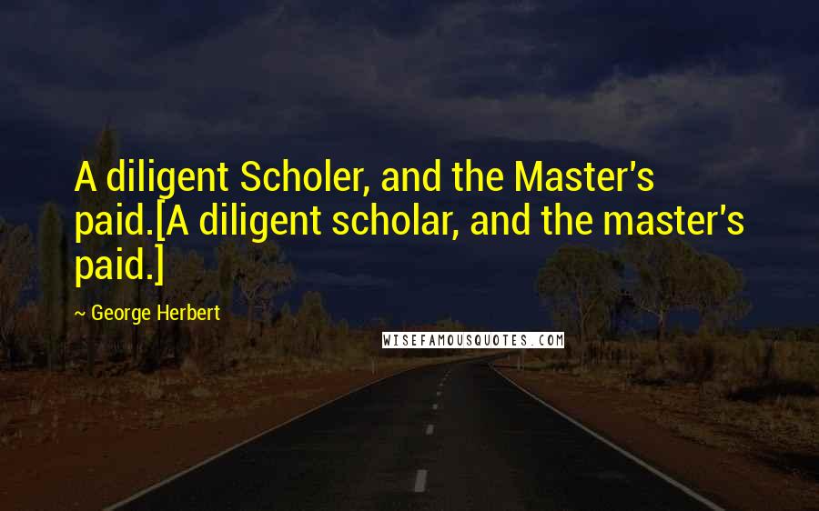 George Herbert Quotes: A diligent Scholer, and the Master's paid.[A diligent scholar, and the master's paid.]