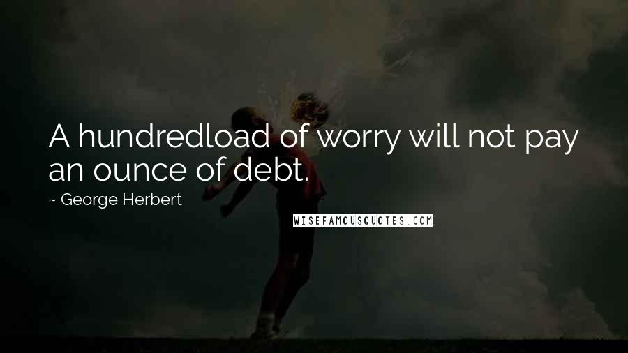 George Herbert Quotes: A hundredload of worry will not pay an ounce of debt.