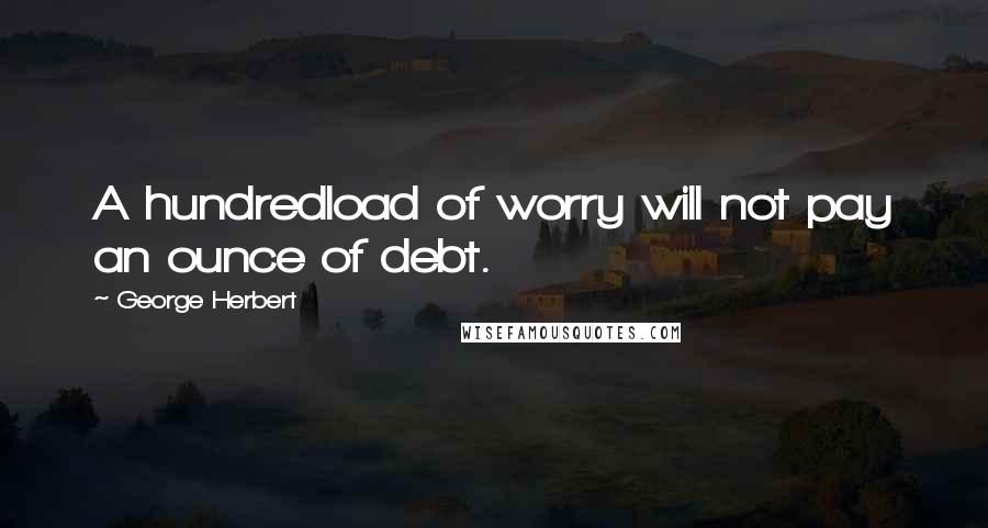 George Herbert Quotes: A hundredload of worry will not pay an ounce of debt.