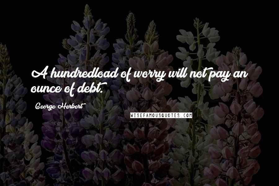 George Herbert Quotes: A hundredload of worry will not pay an ounce of debt.