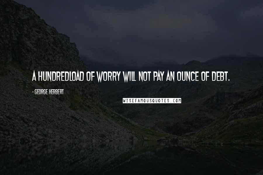 George Herbert Quotes: A hundredload of worry will not pay an ounce of debt.