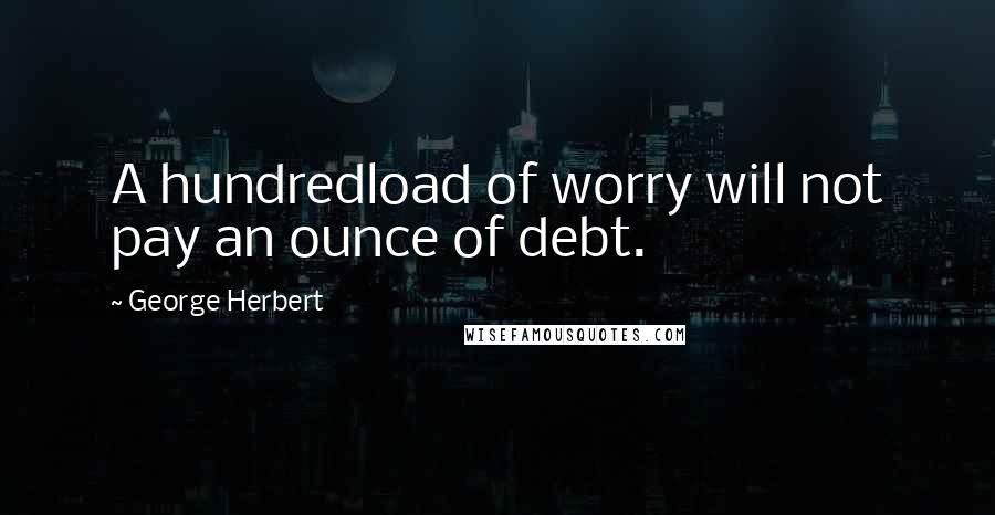 George Herbert Quotes: A hundredload of worry will not pay an ounce of debt.