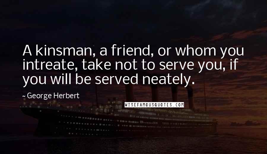 George Herbert Quotes: A kinsman, a friend, or whom you intreate, take not to serve you, if you will be served neately.