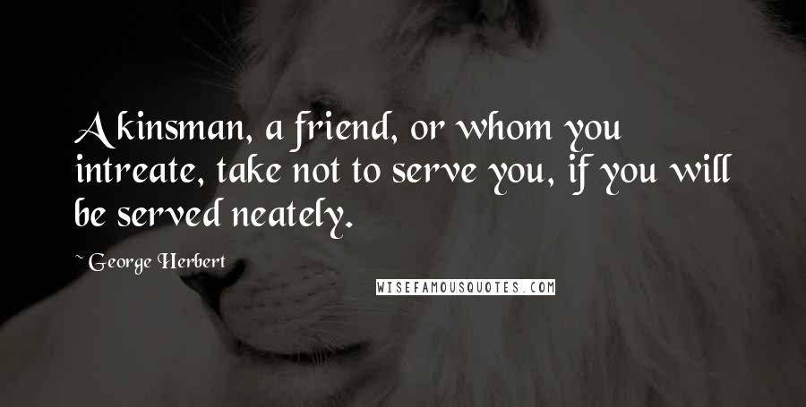 George Herbert Quotes: A kinsman, a friend, or whom you intreate, take not to serve you, if you will be served neately.