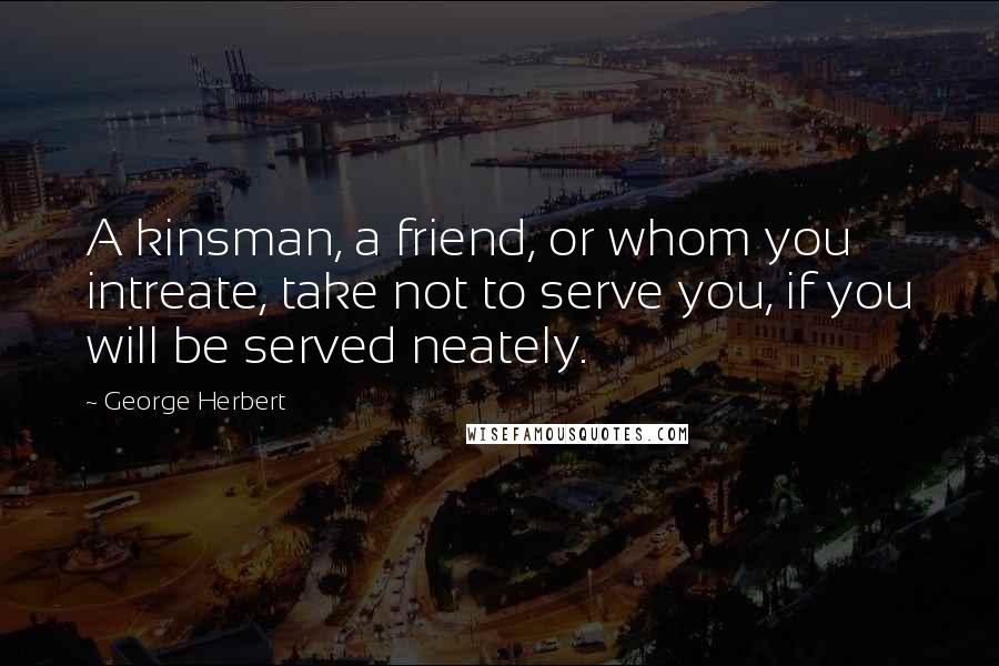 George Herbert Quotes: A kinsman, a friend, or whom you intreate, take not to serve you, if you will be served neately.