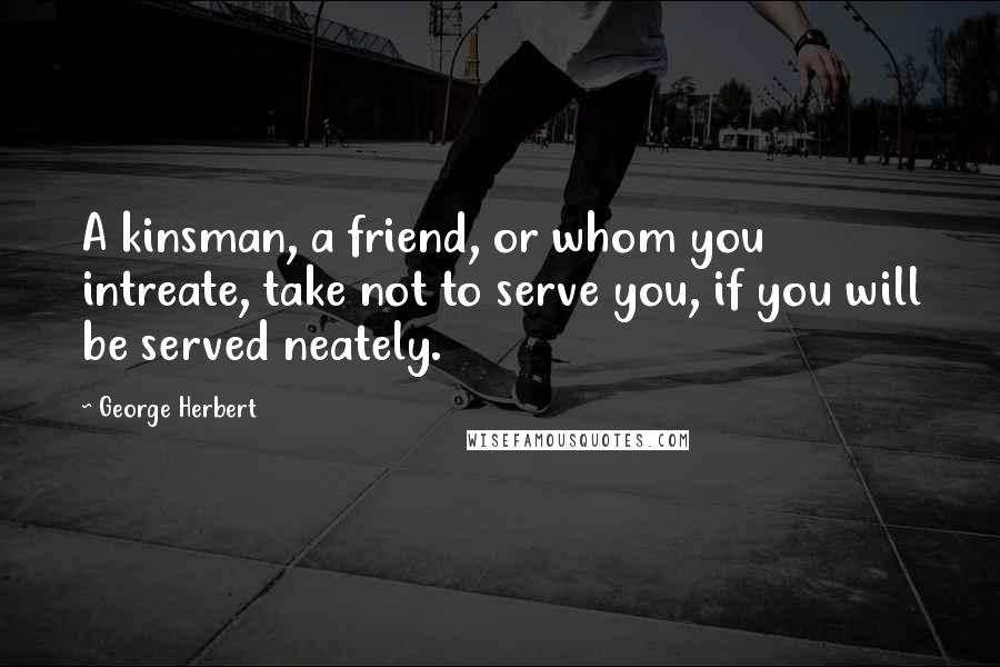 George Herbert Quotes: A kinsman, a friend, or whom you intreate, take not to serve you, if you will be served neately.