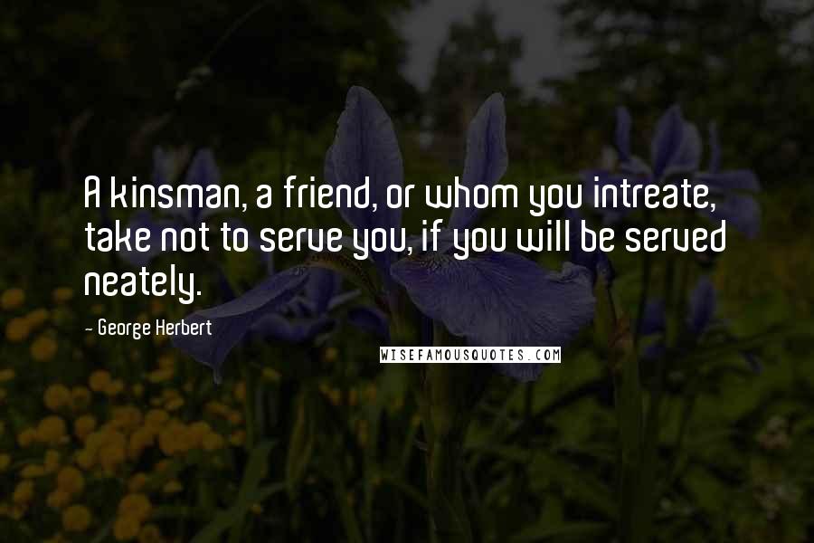 George Herbert Quotes: A kinsman, a friend, or whom you intreate, take not to serve you, if you will be served neately.