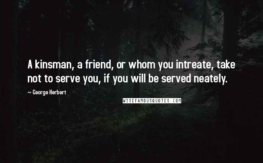 George Herbert Quotes: A kinsman, a friend, or whom you intreate, take not to serve you, if you will be served neately.
