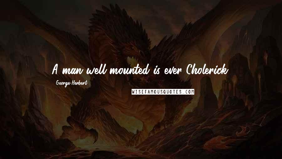 George Herbert Quotes: A man well mounted is ever Cholerick.