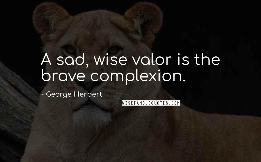 George Herbert Quotes: A sad, wise valor is the brave complexion.
