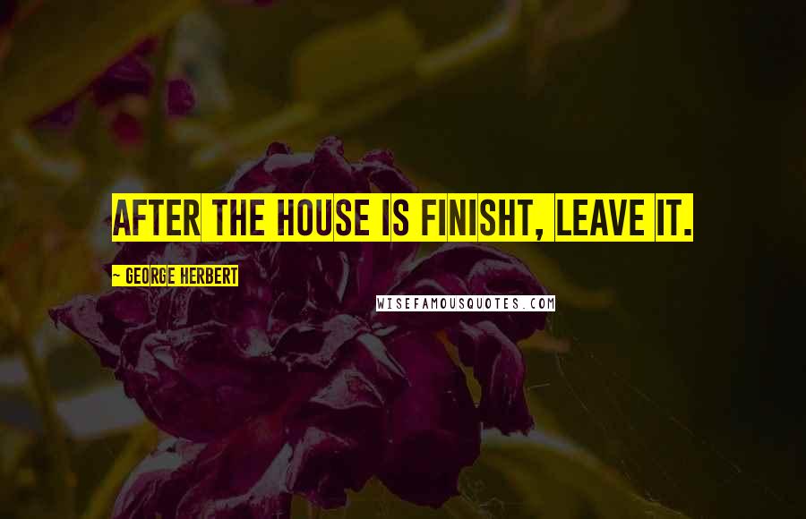 George Herbert Quotes: After the house is finisht, leave it.