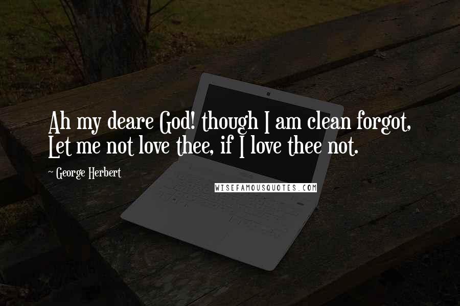 George Herbert Quotes: Ah my deare God! though I am clean forgot, Let me not love thee, if I love thee not.