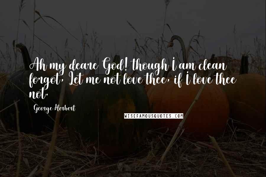 George Herbert Quotes: Ah my deare God! though I am clean forgot, Let me not love thee, if I love thee not.