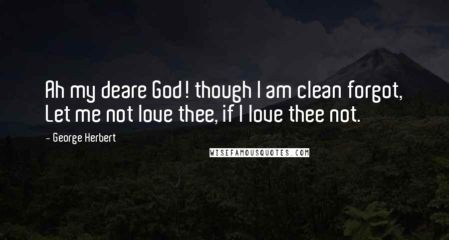 George Herbert Quotes: Ah my deare God! though I am clean forgot, Let me not love thee, if I love thee not.