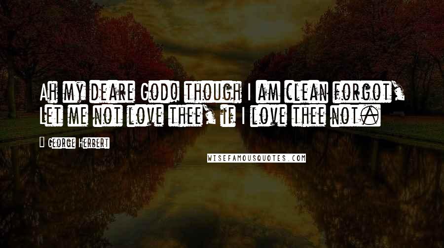 George Herbert Quotes: Ah my deare God! though I am clean forgot, Let me not love thee, if I love thee not.