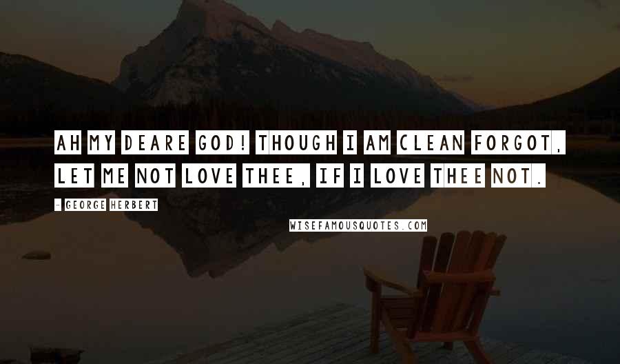 George Herbert Quotes: Ah my deare God! though I am clean forgot, Let me not love thee, if I love thee not.