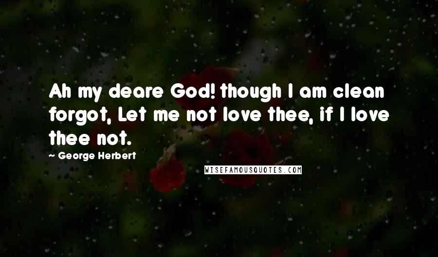 George Herbert Quotes: Ah my deare God! though I am clean forgot, Let me not love thee, if I love thee not.