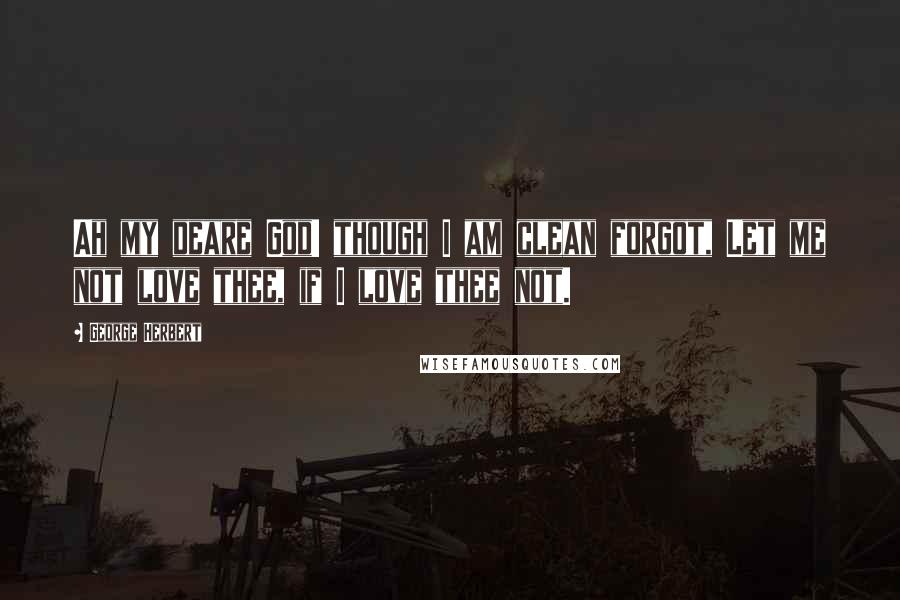 George Herbert Quotes: Ah my deare God! though I am clean forgot, Let me not love thee, if I love thee not.