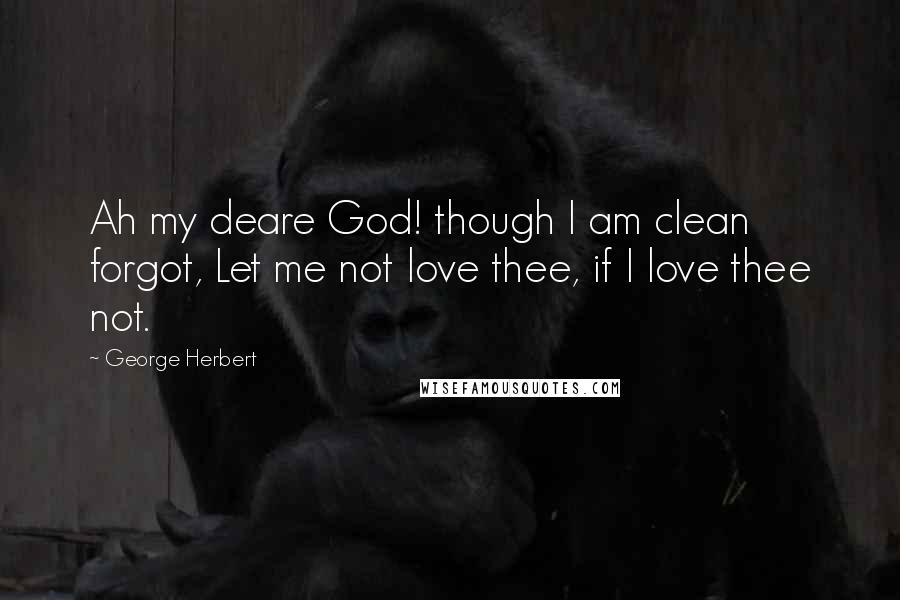 George Herbert Quotes: Ah my deare God! though I am clean forgot, Let me not love thee, if I love thee not.