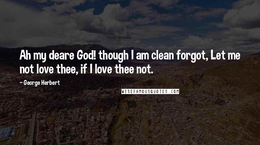 George Herbert Quotes: Ah my deare God! though I am clean forgot, Let me not love thee, if I love thee not.