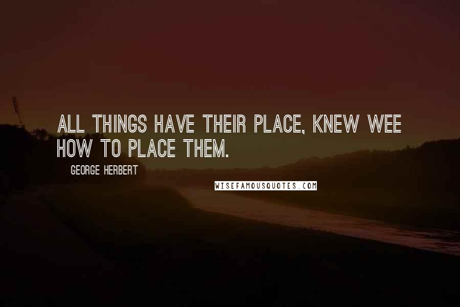 George Herbert Quotes: All things have their place, knew wee how to place them.