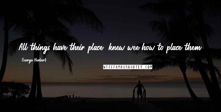 George Herbert Quotes: All things have their place, knew wee how to place them.