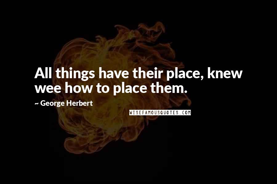 George Herbert Quotes: All things have their place, knew wee how to place them.