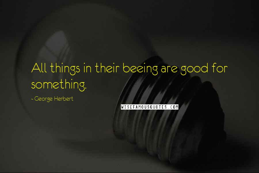 George Herbert Quotes: All things in their beeing are good for something.