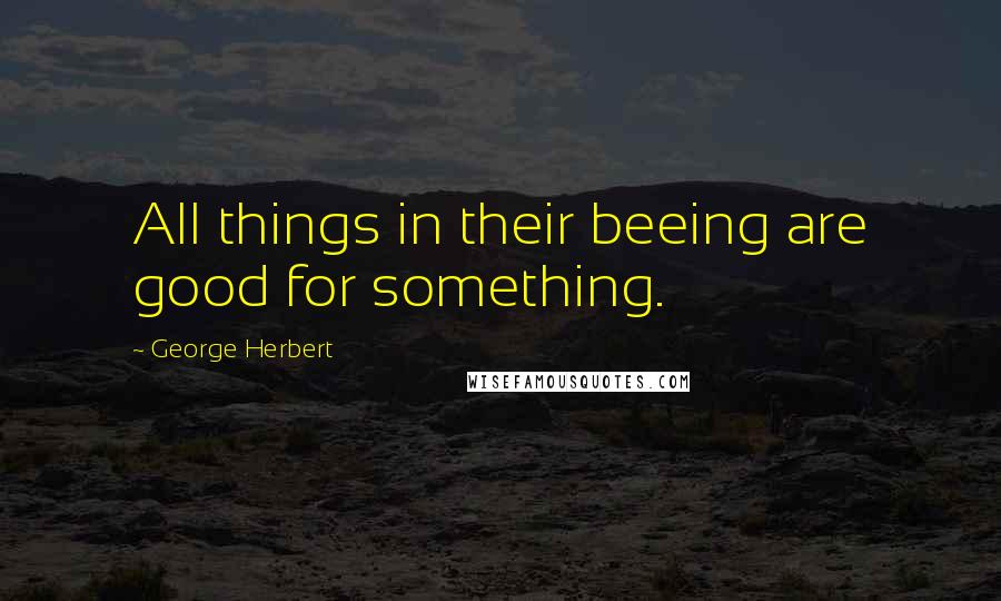 George Herbert Quotes: All things in their beeing are good for something.