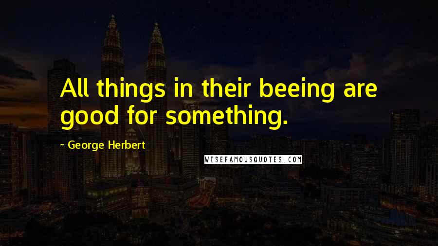 George Herbert Quotes: All things in their beeing are good for something.