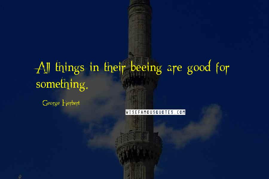 George Herbert Quotes: All things in their beeing are good for something.