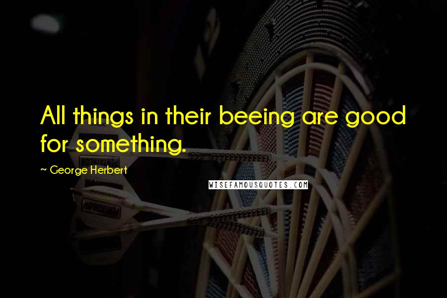 George Herbert Quotes: All things in their beeing are good for something.