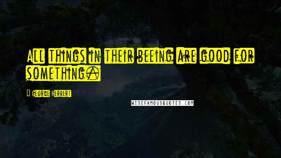 George Herbert Quotes: All things in their beeing are good for something.
