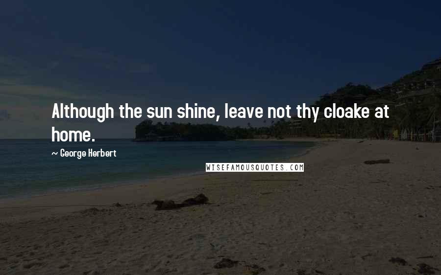 George Herbert Quotes: Although the sun shine, leave not thy cloake at home.