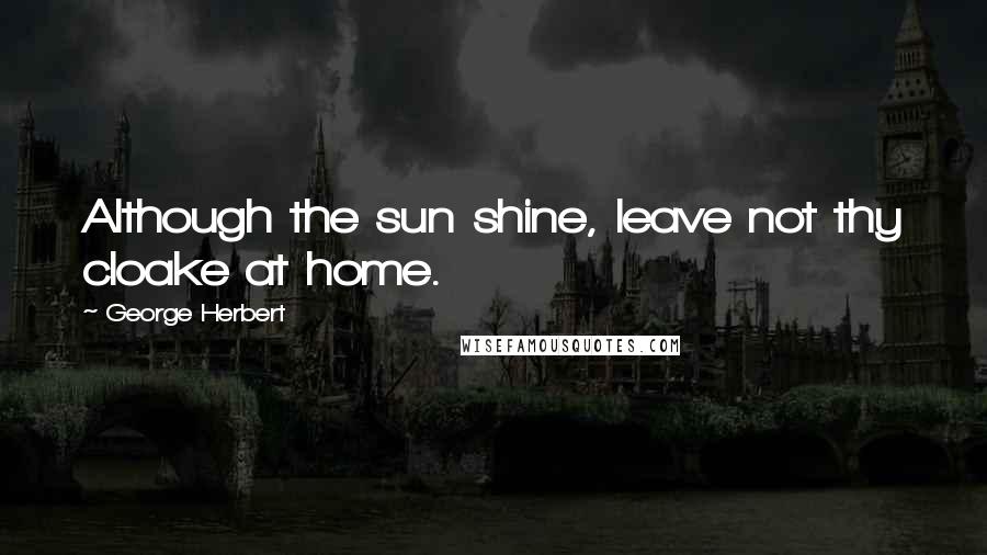 George Herbert Quotes: Although the sun shine, leave not thy cloake at home.
