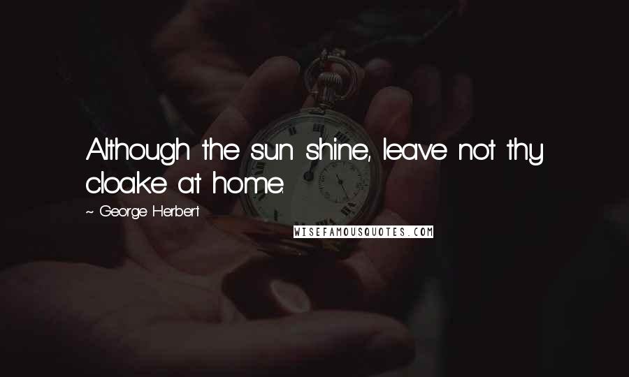 George Herbert Quotes: Although the sun shine, leave not thy cloake at home.