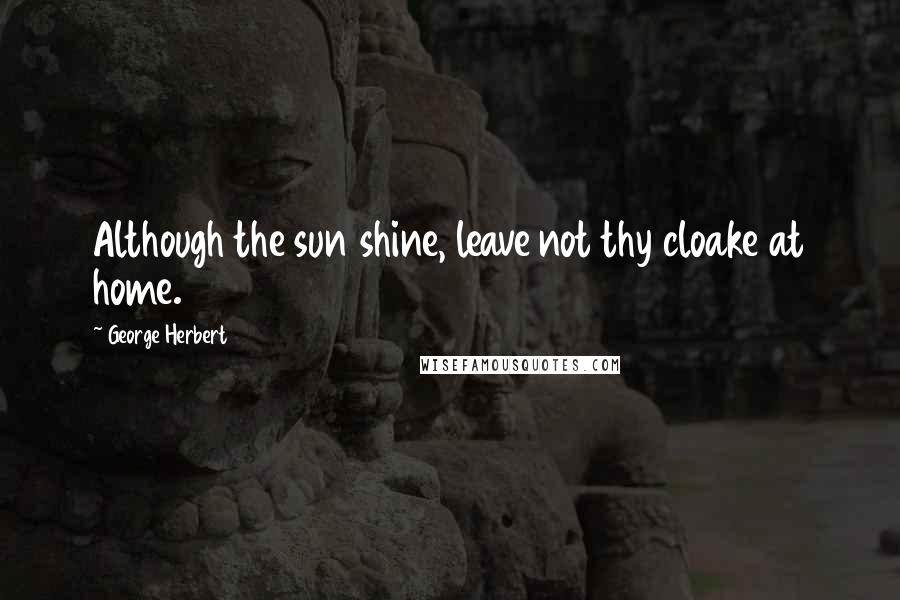 George Herbert Quotes: Although the sun shine, leave not thy cloake at home.