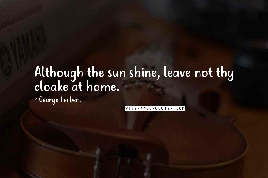 George Herbert Quotes: Although the sun shine, leave not thy cloake at home.