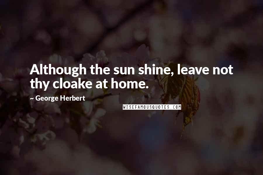 George Herbert Quotes: Although the sun shine, leave not thy cloake at home.