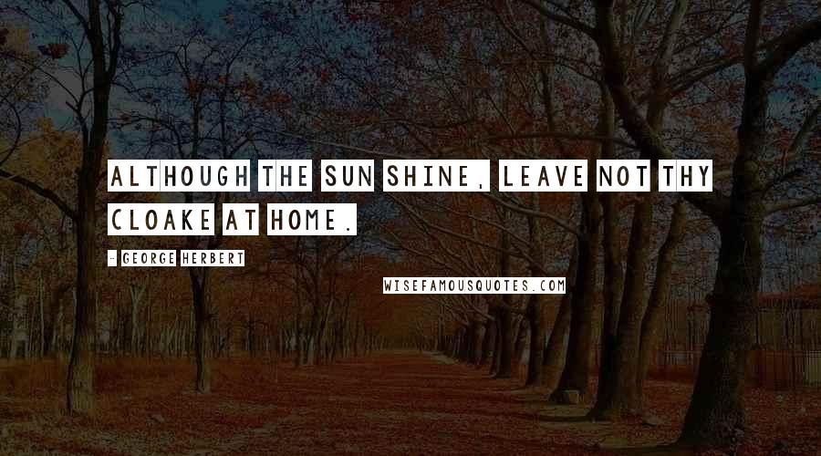 George Herbert Quotes: Although the sun shine, leave not thy cloake at home.