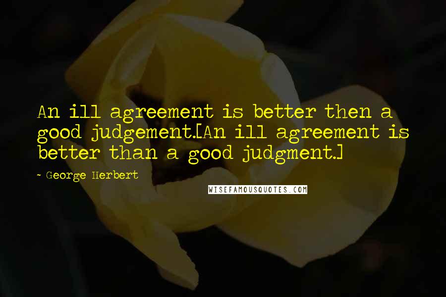 George Herbert Quotes: An ill agreement is better then a good judgement.[An ill agreement is better than a good judgment.]