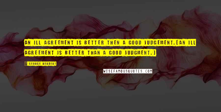 George Herbert Quotes: An ill agreement is better then a good judgement.[An ill agreement is better than a good judgment.]