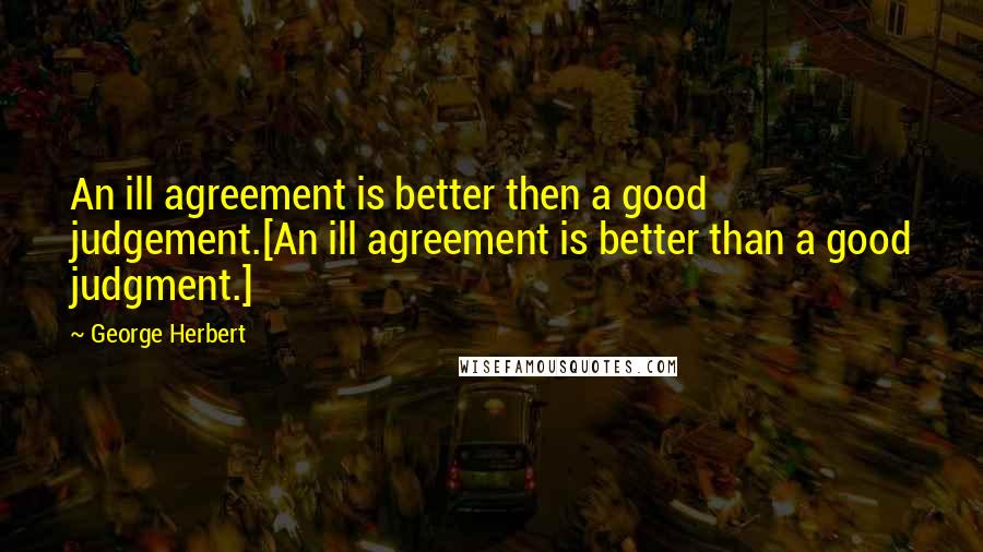 George Herbert Quotes: An ill agreement is better then a good judgement.[An ill agreement is better than a good judgment.]