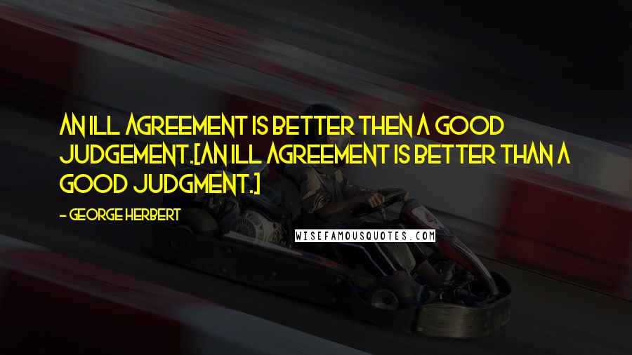 George Herbert Quotes: An ill agreement is better then a good judgement.[An ill agreement is better than a good judgment.]