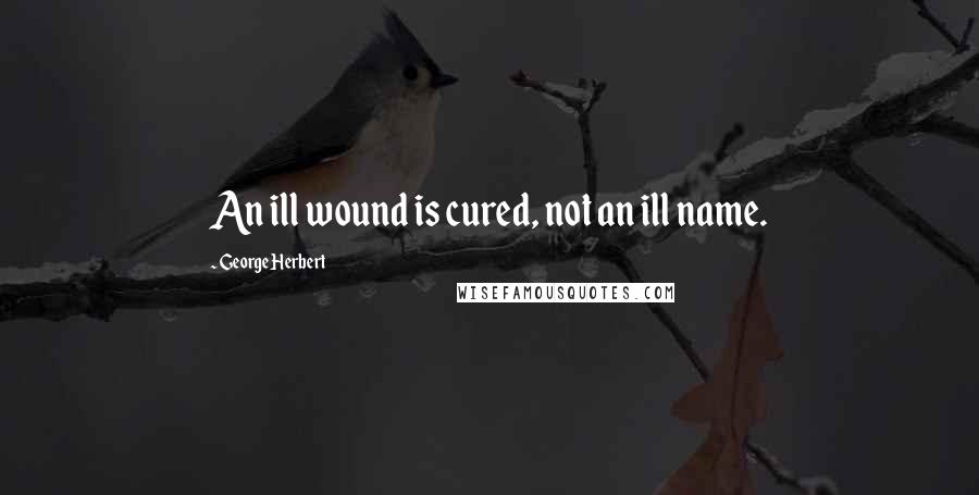 George Herbert Quotes: An ill wound is cured, not an ill name.
