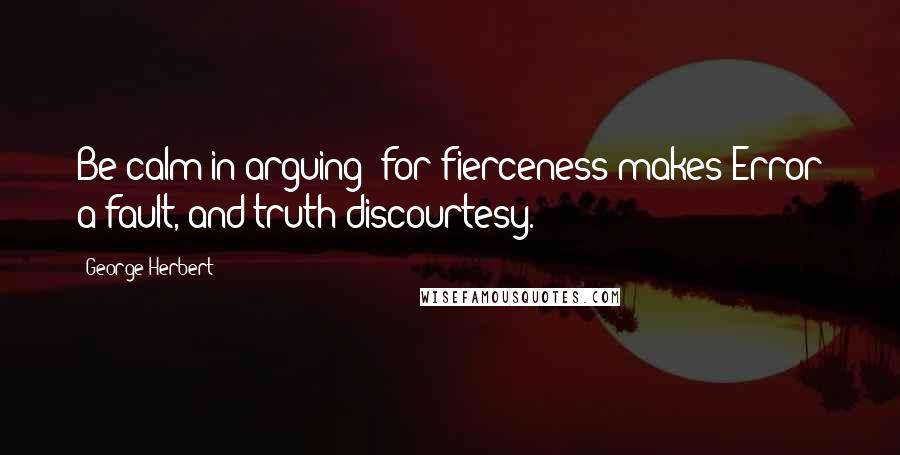 George Herbert Quotes: Be calm in arguing: for fierceness makes Error a fault, and truth discourtesy.