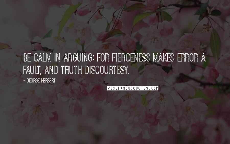 George Herbert Quotes: Be calm in arguing: for fierceness makes Error a fault, and truth discourtesy.