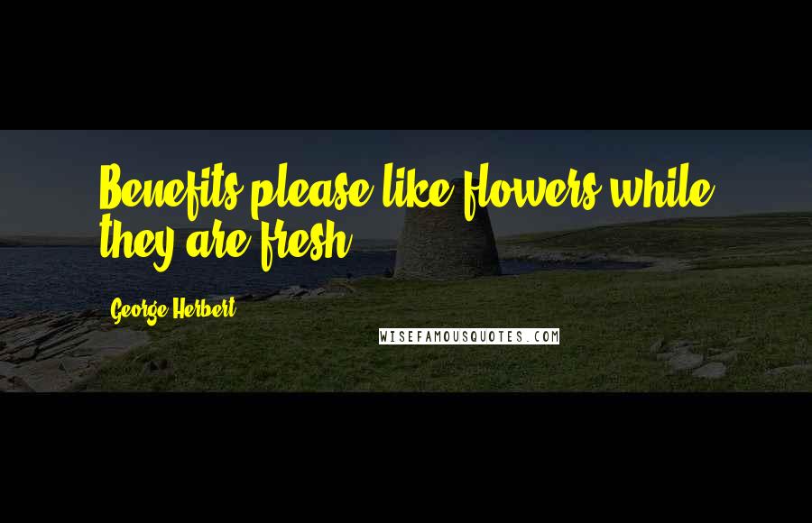 George Herbert Quotes: Benefits please like flowers while they are fresh.