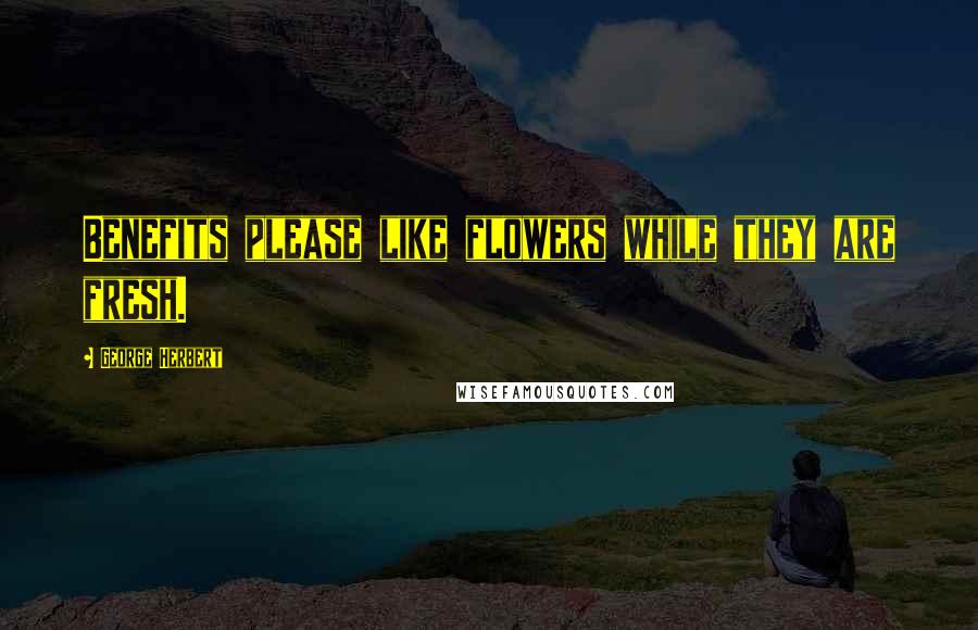 George Herbert Quotes: Benefits please like flowers while they are fresh.